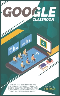 Google Classroom: An easy Step-By-Step guide for teachers to take your classroom digital. Discover how to save time during your lessons and increase engagements with a lot of teaching activities - Freeman, Mary B