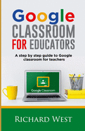 Google Classroom For Educators: A Step By Step Guide For Google Classroom for Teachers