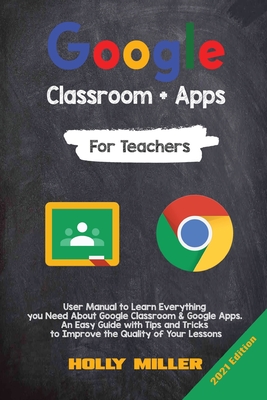 Google Classroom + Google Apps: 2021 Edition. For Teachers. User Manual to Learn Everything you Need About Google Classroom. An Easy Guide with Tips and Tricks to Improve the Quality of Your Lessons - Miller, Holly