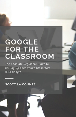 Google for the Classroom: The Absolute Beginners Guide to Setting Up Your Online Classroom With Google - La Counte, Scott