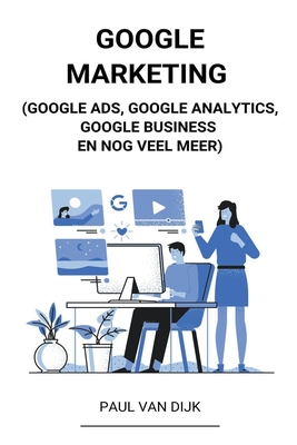 Google Marketing (Google Ads, Google Analytics, Google Business en Nog Veel Meer) - Dijk, Paul Van