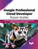 Google Professional Cloud Developer Exam Guide: Ace the Google Professional Cloud Developer Exam with This Comprehensive Guide