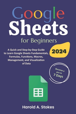 Google Sheets for Beginners: A Quick and Step-by-Step Guide to Learn Google Sheets Fundamentals, Formulas, Functions, Macros, Management, and Visualization of Data - Stokes, Harold A