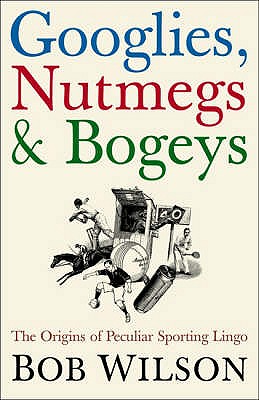 Googlies, Nutmegs and Bogeys: The Origins of Peculiar Sporting Lingo - Wilson, Bob