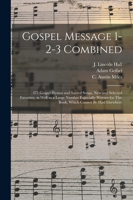 Gospel Message 1-2-3 Combined: 471 Gospel Hymns and Sacred Songs, New and Selected Favorites, as Well as a Large Number Especially Written for This Book, Which Cannot Be Had Elsewhere - Hall, J Lincoln (Joseph Lincoln) 18 (Creator), and Geibel, Adam 1855-1933 (Creator), and Miles, C Austin (Charles Austin) 18...