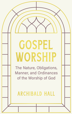 Gospel Worship: Being an Attempt to Exhibit a Scriptural View of the Nature, Obligations, Manner, and Ordinances of the Worship of God in the New Testament - Hall, Archibald