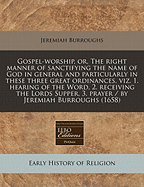 Gospel-Worship, Or, the Right Manner of Sanctifying the Name of God in General and Particularly in These Three Great Ordinances, Viz. 1. Hearing of the Word, 2. Receiving the Lords Supper, 3. Prayer / By Jeremiah Burroughs (1658)