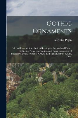 Gothic Ornaments: Selected From Various Ancient Buildings in England and France Exhibiting Numerous Specimens of Every Description of Decorative Detail, From the XIth. to the Beginning of the XVIth. Cent. - Pugin, Augustus