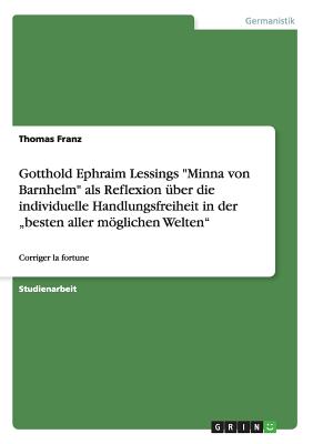 Gotthold Ephraim Lessings Minna von Barnhelm als Reflexion ?ber die individuelle Handlungsfreiheit in der "besten aller mglichen Welten: Corriger la fortune - Franz, Thomas