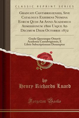 Graduati Cantabrigienses, Sive Catalogus Exhibens Nomina Eorum Quos AB Anno Academico Admissionum 1800 Usque Ad Decimum Diem Octobris 1872: Gradu Quocunque Ornavit Academia Cantabrigiensis, E Libris Subscriptionum Desumptus (Classic Reprint) - Luard, Henry Richards