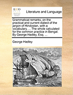 Grammatical Remarks, on the Practical and Current Dialect of the Jargon of Hindostan, with a Vocabulary, ... the Whole Calculated for the Common Practice in Bengal. by George Hadley, Esq.