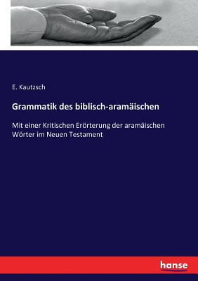 Grammatik des biblisch-aramischen: Mit einer Kritischen Errterung der aramischen Wrter im Neuen Testament - Kautzsch, E