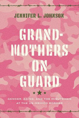 Grandmothers on Guard: Gender, Aging, and the Minutemen at the Us-Mexico Border - Johnson, Jennifer