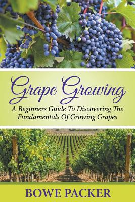 Grape Growing: A Beginners Guide To Discovering The Fundamentals Of Growing Grapes - Packer, Bowe