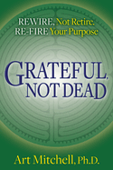 Grateful, Not Dead: Rewire, Not Retire. Re-Fire Your Purpose