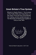 Great-Britain's True System: Wherein is Clearly Shewn, I. The Increase of the Public Debts and Taxes Must, in a few Years, Prove the Ruin of the Monied, the Trading, and the Landed Interests. II. The Necessity of Raising the Supplies to Carry on war, With