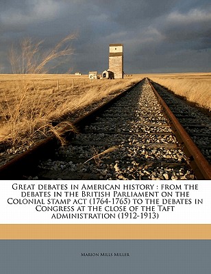 Great Debates in American History: From the Debates in the British Parliament on the Colonial Stamp ACT (1764-1765) to the Debates in Congress at the Close of the Taft Administration (1912-1913) Volume 3 - Miller, Marion Mills