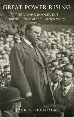 Great Power Rising: Theodore Roosevelt and the Politics of U.S. Foreign Policy - Thompson, John M