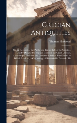 Grecian Antiquities: Or, an Account of the Public and Private Life of the Greeks... Chiefly Designed to Explain Words in the Greek Classics, According to the Rites and Customs to Which They Refer. to Which Is Added, a Chronology of Remarkable Events in Th - Harwood, Thomas