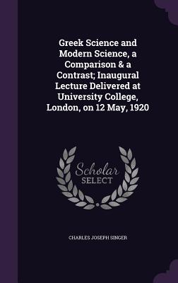 Greek Science and Modern Science, a Comparison & a Contrast; Inaugural Lecture Delivered at University College, London, on 12 May, 1920 - Singer, Charles Joseph