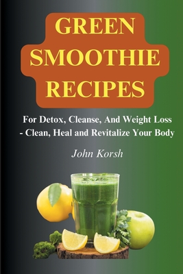 Green Smoothie Recipes: For Detox, Cleanse, And Weight Loss - Clean, Heal and Revitalize Your Body - Korsh, John