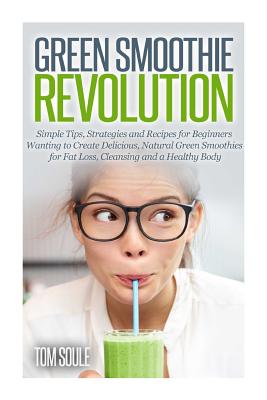 Green Smoothie Revolution: Simple Tips, Strategies and Recipes for Beginners Wanting to Create Delicious, Natural Green Smoothies for Fat Loss, Cleansing and a Healthy Body - Soule, Tom
