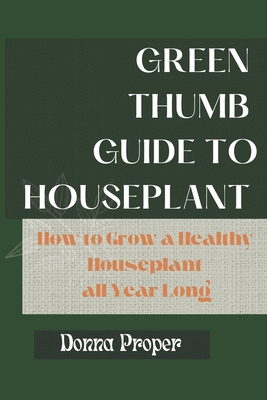 Green Thumb Guide to Houseplant: How to Grow a Healthy Houseplant All Year Long - Proper, Donna