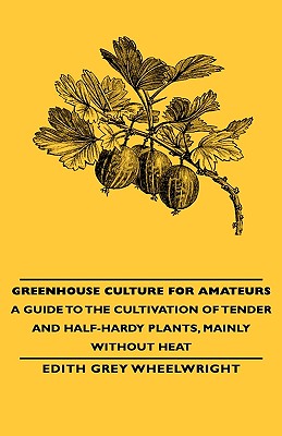 Greenhouse Culture for Amateurs - A Guide to the Cultivation of Tender and Half-Hardy Plants, Mainly without Heat - Wheelwright, Edith Grey