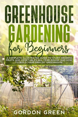 Greenhouse Gardening for Beginners: A Complete Illustrated Guide to Start Growing Fruits and Vegetables All Year-Round and How to Build Your Own DIY Greenhouse - Green, Gordon