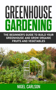 Greenhouse Gardening: The Beginner's Guide to Build Your Greenhouse and Grow Organic Fruits and Vegetables