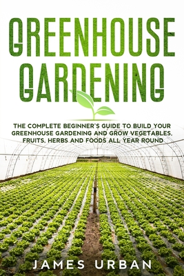 Greenhouse Gardening: The Complete Beginner's Guide to Build your Greenhouse Garden and Grow Vegetables, Fruits, Herbs and Foods All Year Around - Urban, James