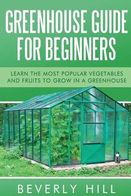 Greenhouse Guide For Beginners: Learn the Most Popular Vegetables and Fruits to Grow in a Greenhouse - Hill, Beverly