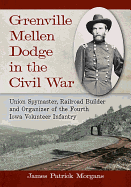 Grenville Mellen Dodge in the Civil War: Union Spymaster, Railroad Builder and Organizer of the Fourth Iowa Volunteer Infantry
