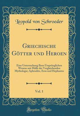 Griechische Gotter Und Heroen, Vol. 1: Eine Untersuchung Ihres Ursprunglichen Wesens Mit Hulfe Der Vergleichenden Mythologie; Aphrodite, Eros Und Hephastos (Classic Reprint) - Schroeder, Leopold Von