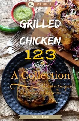 Grilled Chicken 123: A Collection of 123 Grilled Chicken Recipes for Every Grilling Artists - Kate, Annie