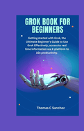 Grok Book for Beginners: Getting started with Grok, the Ultimate Beginner's Guide to Use Grok Effectively, access to real time information via X-platform to 10x productivity.