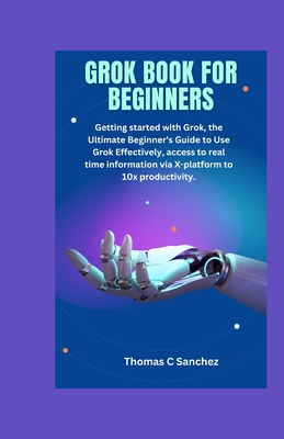 Grok Book for Beginners: Getting started with Grok, the Ultimate Beginner's Guide to Use Grok Effectively, access to real time information via X-platform to 10x productivity. - C Sanchez, Thomas