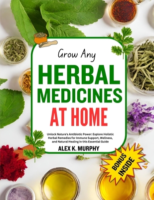 Grow Any Herbal Medicines at Home: Unlock Nature's Power: grow, Explore Holistic Herbal Remedies for Immune Support, Wellness, and Natural Healing - Murphy, Alex K