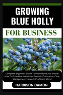 Growing Blue Holly for Business: Complete Beginners Guide To Understand And Master How To Grow blue holly From Scratch (Cultivation, Care, Management, Harvest, Profit And More)