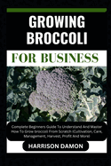 Growing Broccoli for Business: Complete Beginners Guide To Understand And Master How To Grow broccoli From Scratch (Cultivation, Care, Management, Harvest, Profit And More)