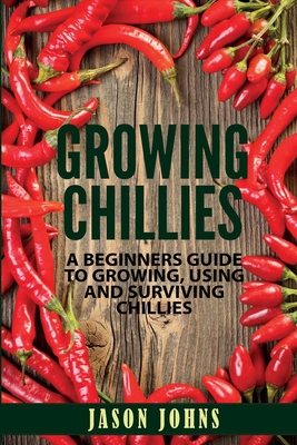 Growing Chilies - A Beginners Guide To Growing, Using, and Surviving Chilies: Everything You Need To Know To Successfully Grow Chilies At Home - Johns, Jason