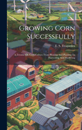 Growing Corn Successfully: A Treatise On Corn Culture From Plowing And Planting To Harvesting And Marketing