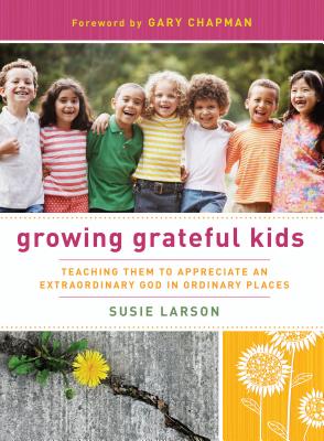 Growing Grateful Kids: Teaching Them to Appreciate an Extraordinary God in Ordinary Places - Larson, Susie, and Chapman, Gary (Foreword by)