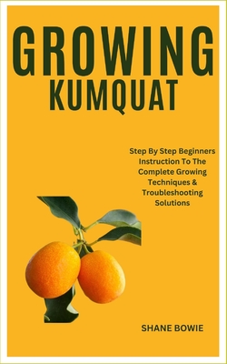 Growing Kumquat: Step By Step Beginners Instruction To The Complete Growing Techniques & Troubleshooting Solutions - Bowie, Shane