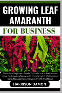 Growing Leaf Amaranth for Business: Complete Beginners Guide To Understand And Master How To Grow Leaf Amaranth From Scratch (Cultivation, Care, Management, Harvest, Profit And More)