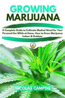 Growing Marijuana: A Complete Guide to Cultivate Medical Weed for Your Personal Use While at Home. How to Grow Marijuana Indoor & Outdoor - Campos, Nicolas