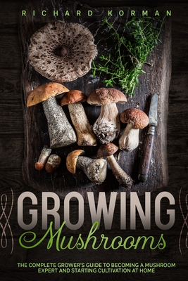 Growing Mushrooms: The Complete Grower's Guide to Becoming a Mushroom Expert and Starting Cultivation at Home - Korman, Richard