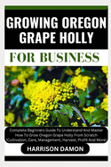 Growing Oregon Grape Holly for Business: Complete Beginners Guide To Understand And Master How To Grow Oregon Grape Holly From Scratch (Cultivation, Care, Management, Harvest, Profit And More)