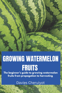 Growing Watermelon Fruits: The beginner's guide to growing watermelon fruits from propagation to harvesting