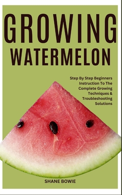 Growing Watermelon: Step By Step Beginners Instruction To The Complete Growing Techniques & Troubleshooting Solutions - Bowie, Shane